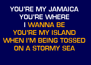 YOU'RE MY JAMAICA
YOU'RE WHERE
I WANNA BE
YOU'RE MY ISLAND
WHEN I'M BEING TOSSED
ON A STORMY SEA