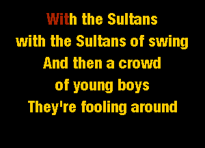 With the Sultans
with the Sultans of swing
And then a crowd
of young boys
They're fooling around