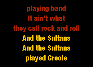 playing band
It ain't what
they call rock and roll

And the Sultans
And the Sulhns
played Creole