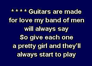 it 1' Guitars are made
for love my band of men
will always say

So give each one
a pretty girl and they
always start to play