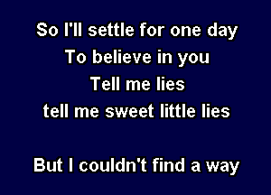 So I'll settle for one day
To believe in you
Tell me lies
tell me sweet little lies

But I couldn't find a way