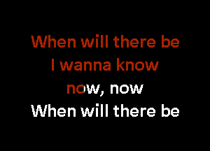 When will there be
I wanna know

now, now
When will there be