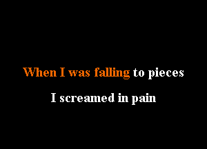 When I was falling to pieces

I screamed in pain