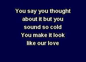 You say you thought
about it but you
sound so cold

You make it look
like our love