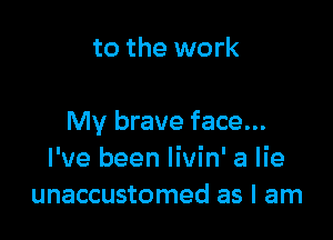 to the work

My brave face...
I've been Iivin' a lie
unaccustomed as I am