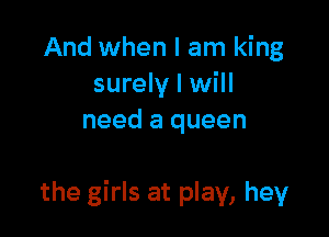 And when I am king
surely I will
need a queen

the girls at play, hey