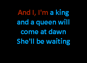 And I, I'm a king
and a queen will

come at dawn
She'll be waiting