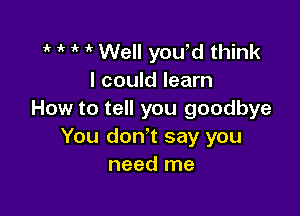 it o o o Well you,d think
I could learn

How to tell you goodbye
You don't say you
need me