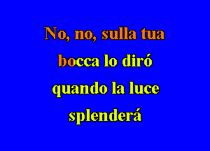 No, no, sulla tua
bocca lo dirt')

quando la luce

splenderzi