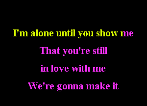 I'm alone until you showr me
That you're still
in love With me

We're gonna make it