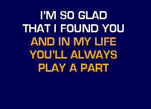 I'M SO GLAD
THAT I FOUND YOU
AND IN MY LIFE

YOU'LL ALWAYS
PLAY A PART