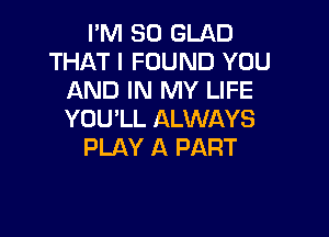 I'M SO GLAD
THAT I FOUND YOU
AND IN MY LIFE

YOU'LL ALWAYS
PLAY A PART