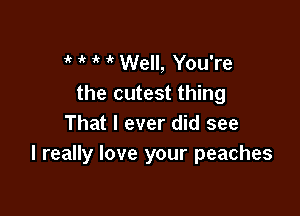 ik  it  Well, You're
the cutest thing

That I ever did see
I really love your peaches