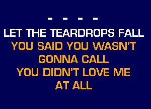 LET THE TEARDROPS FALL
YOU SAID YOU WASN'T
GONNA CALL
YOU DIDN'T LOVE ME
AT ALL