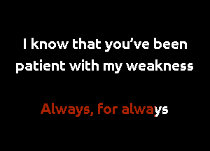 I know that you've been
patient with my weakness

Always, For always