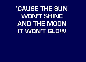 'CAUSE THE SUN
WON'T SHINE
AND THE MOON

IT WON'T GLOW