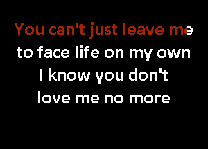 You can't just leave me
to face life on my own

I know you don't
love me no more