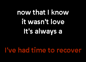 now that I know
it wasn't love

It's always a

I've had time to recover