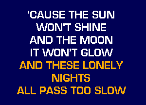 'CAUSE THE SUN
WON'T SHINE
AND THE MOON
IT WONT GLOW
AND THESE LONELY
NIGHTS
ALL PASS T00 SLOW