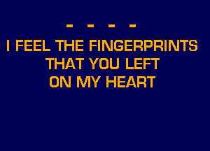 I FEEL THE FINGERPRINTS
THAT YOU LEFT
ON MY HEART