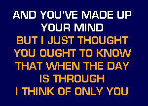 AND YOU'VE MADE UP
YOUR MIND

BUT I JUST THOUGHT

YOU OUGHT TO KNOW

THAT WHEN THE DAY
IS THROUGH

I THINK OF ONLY YOU