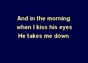 And in the morning
when I kiss his eyes

He takes me down