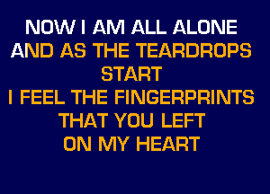 NOW I AM ALL ALONE
AND AS THE TEARDROPS
START
I FEEL THE FINGERPRINTS
THAT YOU LEFT
ON MY HEART