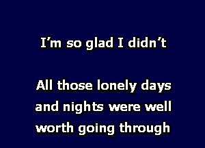 I'm so glad I didn't

All those lonely days

and nights were well

worth going through I