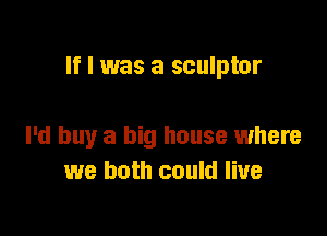 If I was a sculptor

I'd buy a big house where
we both could live