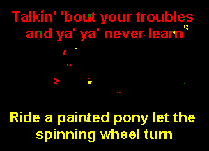 Talkin' 'bout your trouble?
andya' ya' never-leam

Ride a painted pony let the
spinning wheel turn