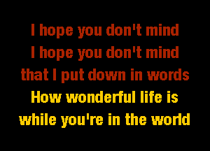 I hope you don't mind

I hope you don't mind
that I put down in words

How wonderful life is
while you're in the world