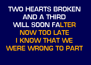 TWO HEARTS BROKEN
AND A THIRD
WILL SOON FALTER
NOW TOO LATE
I KNOW THAT WE
WERE WRONG T0 PART