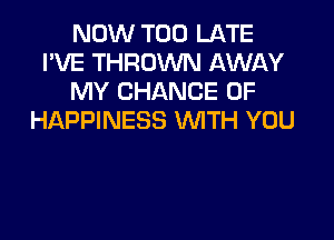 NOW TOO LATE
I'VE THROWN AWAY
MY CHANCE OF

HAPPINESS WITH YOU