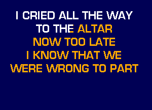 I CRIED ALL THE WAY
TO THE ALTAR
NOW TOO LATE

I KNOW THAT WE
WERE WRONG T0 PART