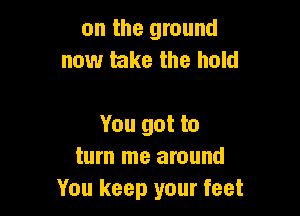 on the ground
now take the hold

You got to
turn me around
You keep your feet