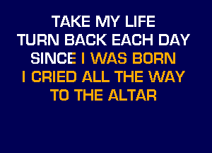 TAKE MY LIFE
TURN BACK EACH DAY
SINCE I WAS BORN
I CRIED ALL THE WAY
TO THE ALTAR