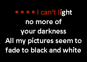 0 0 0 0 I can't light
no more of

your darkness
All my pictures seem to
fade to black and white