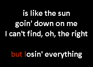 is like the sun
goin' down on me
I can't find, oh, the right

but Iosin' everything