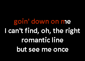 goin' down on me

I can't find, oh, the right
romantic line
but see me once