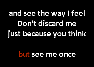 and see the way I feel
Don't discard me
just because you think

but see me once