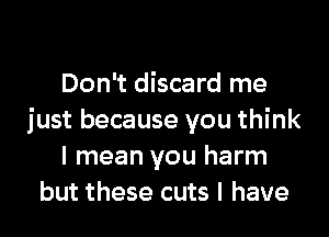 Don't discard me

just because you think
I mean you harm
but these cuts l have