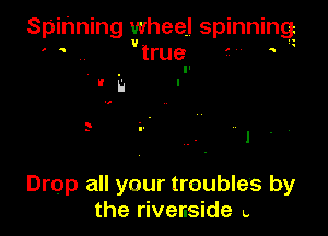 Spinning wheel spinning
. .. true .

Drop all your troubles by
the rivenside .