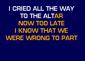 I CRIED ALL THE WAY
TO THE ALTAR
NOW TOO LATE

I KNOW THAT WE
WERE WRONG T0 PART