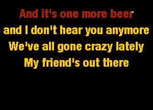 And it's one more beer
and I don't hear you anymore
We've all gone crazy lately
My friend's out there