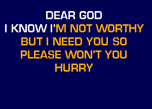 DEAR GOD
I KNOW I'M NOT WORTHY
BUT I NEED YOU SO
PLEASE WON'T YOU
HURRY