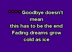  ' Goodbye doesn't
mean

this has to be the end
Fading dreams grow
cold as ice