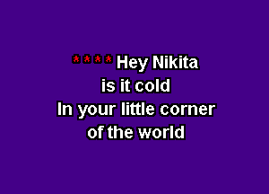 Hey Nikita
is it cold

In your little corner
of the world