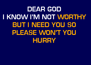 DEAR GOD
I KNOW I'M NOT WORTHY
BUT I NEED YOU SO
PLEASE WON'T YOU
HURRY