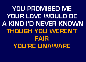 YOU PROMISED ME
YOUR LOVE WOULD BE
A KIND I'D NEVER KNOWN
THOUGH YOU WEREN'T
FAIR
YOU'RE UNAWARE