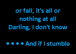 or fall, it's all or
nothing at all

Darling, I don't know

0 o o 0 And if I stumble